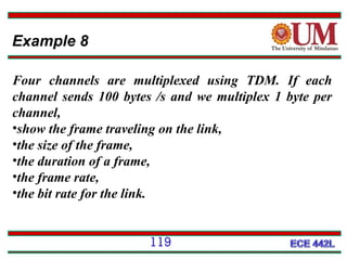 Example 8
Four channels are multiplexed using TDM. If each
channel sends 100 bytes /s and we multiplex 1 byte per
channel,
•show the frame traveling on the link,
•the size of the frame,
•the duration of a frame,
•the frame rate,
•the bit rate for the link.
119

 