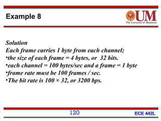 Example 8

Solution
Each frame carries 1 byte from each channel;
•the size of each frame = 4 bytes, or 32 bits.
•each channel = 100 bytes/sec and a frame = 1 byte
•frame rate must be 100 frames / sec.
•The bit rate is 100 × 32, or 3200 bps.

120

 