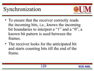 Synchronization
• To ensure that the receiver correctly reads
the incoming bits, i.e., knows the incoming
bit boundaries to interpret a “1” and a “0”, a
known bit pattern is used between the
frames.
• The receiver looks for the anticipated bit
and starts counting bits till the end of the
frame.
129

 