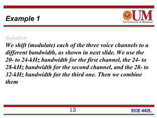 Example 1
Solution
We shift (modulate) each of the three voice channels to a
different bandwidth, as shown in next slide. We use the
20- to 24-kHz bandwidth for the first channel, the 24- to
28-kHz bandwidth for the second channel, and the 28- to
32-kHz bandwidth for the third one. Then we combine
them

13

 