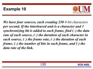 Example 10
We have four sources, each creating 250 8-bit characters
per second. If the interleaved unit is a character and 1
synchronizing bit is added to each frame, find (a) the data
rate of each source, (b) the duration of each character in
each source, (c) the frame rate, (d) the duration of each
frame, (e) the number of bits in each frame, and (f) the
data rate of the link.

132

 