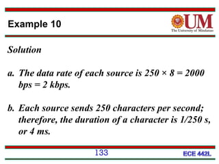 Example 10
Solution
a. The data rate of each source is 250 × 8 = 2000
bps = 2 kbps.
b. Each source sends 250 characters per second;
therefore, the duration of a character is 1/250 s,
or 4 ms.
133

 