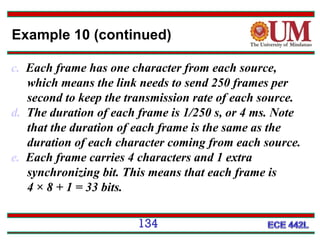 Example 10 (continued)
c. Each frame has one character from each source,
which means the link needs to send 250 frames per
second to keep the transmission rate of each source.
d. The duration of each frame is 1/250 s, or 4 ms. Note
that the duration of each frame is the same as the
duration of each character coming from each source.
e. Each frame carries 4 characters and 1 extra
synchronizing bit. This means that each frame is
4 × 8 + 1 = 33 bits.
134

 