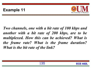 Example 11

Two channels, one with a bit rate of 100 kbps and
another with a bit rate of 200 kbps, are to be
multiplexed. How this can be achieved? What is
the frame rate? What is the frame duration?
What is the bit rate of the link?

135

 