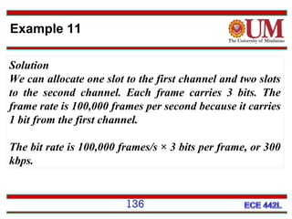 Example 11
Solution
We can allocate one slot to the first channel and two slots
to the second channel. Each frame carries 3 bits. The
frame rate is 100,000 frames per second because it carries
1 bit from the first channel.
The bit rate is 100,000 frames/s × 3 bits per frame, or 300
kbps.

136

 