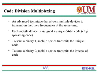 Code Division Multiplexing
• An advanced technique that allows multiple devices to
transmit on the same frequencies at the same time.
• Each mobile device is assigned a unique 64-bit code (chip
spreading code)
• To send a binary 1, mobile device transmits the unique
code
• To send a binary 0, mobile device transmits the inverse of
code

138

 