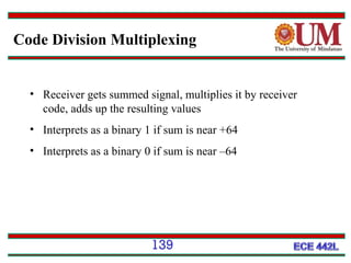 Code Division Multiplexing

• Receiver gets summed signal, multiplies it by receiver
code, adds up the resulting values
• Interprets as a binary 1 if sum is near +64
• Interprets as a binary 0 if sum is near –64

139

 