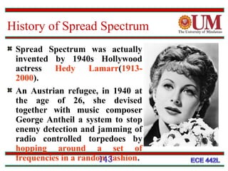 History of Spread Spectrum
Spread Spectrum was actually
invented by 1940s Hollywood
actress
Hedy Lamarr(19132000).
An Austrian refugee, in 1940 at
the age of 26, she devised
together with music composer
George Antheil a system to stop
enemy detection and jamming of
radio controlled torpedoes by
hopping around a set of
frequencies in a random fashion.
143

 