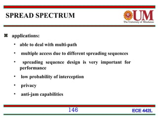 SPREAD SPECTRUM
applications:
• able to deal with multi-path
•

multiple access due to different spreading sequences

•

spreading sequence design is very important for
performance

•

low probability of interception

•

privacy

•

anti-jam capabilities

146

 