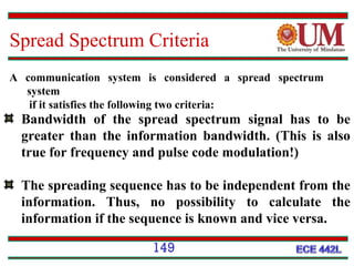 Spread Spectrum Criteria
A communication system is considered a spread spectrum
system
if it satisfies the following two criteria:

Bandwidth of the spread spectrum signal has to be
greater than the information bandwidth. (This is also
true for frequency and pulse code modulation!)
The spreading sequence has to be independent from the
information. Thus, no possibility to calculate the
information if the sequence is known and vice versa.
149

 