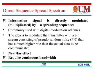 Direct Sequence Spread Spectrum

•
•

•

Information signal is directly modulated
(multiplicated) by a spreading sequences
Commonly used with digital modulation schemes
The idea is to modulate the transmitter with a bit
stream consisting of pseudo-random noise (PN) that
has a much higher rate than the actual data to be
communicated
Near/far effect
Require continuous bandwidth
152

 