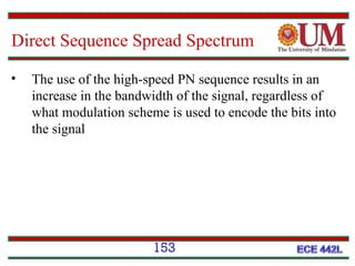 Direct Sequence Spread Spectrum
•

The use of the high-speed PN sequence results in an
increase in the bandwidth of the signal, regardless of
what modulation scheme is used to encode the bits into
the signal

153

 