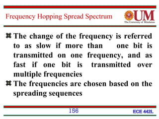 Frequency Hopping Spread Spectrum

The change of the frequency is referred
to as slow if more than
one bit is
transmitted on one frequency, and as
fast if one bit is transmitted over
multiple frequencies
The frequencies are chosen based on the
spreading sequences
156

 