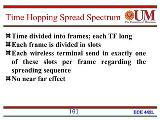 Time Hopping Spread Spectrum
Time divided into frames; each TF long
Each frame is divided in slots
Each wireless terminal send in exactly one
of these slots per frame regarding the
spreading sequence
No near far effect

161

 