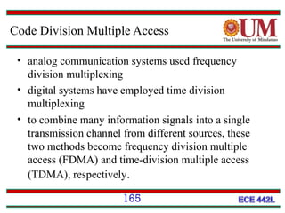 Code Division Multiple Access
• analog communication systems used frequency
division multiplexing
• digital systems have employed time division
multiplexing
• to combine many information signals into a single
transmission channel from different sources, these
two methods become frequency division multiple
access (FDMA) and time-division multiple access
(TDMA), respectively.
165

 