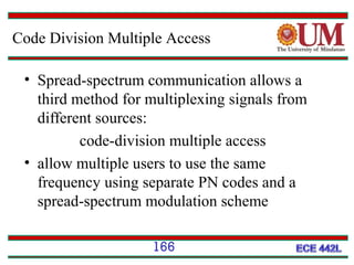 Code Division Multiple Access
• Spread-spectrum communication allows a
third method for multiplexing signals from
different sources:
code-division multiple access
• allow multiple users to use the same
frequency using separate PN codes and a
spread-spectrum modulation scheme
166

 