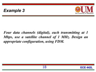 Example 3

Four data channels (digital), each transmitting at 1
Mbps, use a satellite channel of 1 MHz. Design an
appropriate configuration, using FDM.

18

 