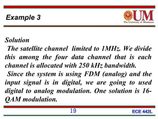 Example 3
Solution
The satellite channel limited to 1MHz. We divide
this among the four data channel that is each
channel is allocated with 250 kHz bandwidth.
Since the system is using FDM (analog) and the
input signal is in digital, we are going to used
digital to analog modulation. One solution is 16QAM modulation.
19

 