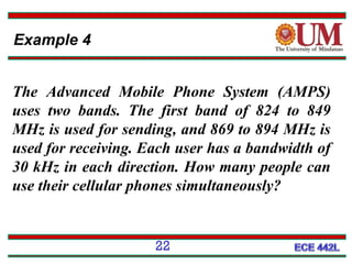 Example 4
The Advanced Mobile Phone System (AMPS)
uses two bands. The first band of 824 to 849
MHz is used for sending, and 869 to 894 MHz is
used for receiving. Each user has a bandwidth of
30 kHz in each direction. How many people can
use their cellular phones simultaneously?

22

 