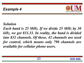 Example 4

Solution
Each band is 25 MHz. If we divide 25 MHz by 30
kHz, we get 833.33. In reality, the band is divided
into 832 channels. Of these, 42 channels are used
for control, which means only 790 channels are
available for cellular phone users.
23

 