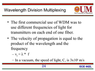 Wavelength Division Multiplexing
• The first commercial use of WDM was to
use different frequencies of light for
transmitters on each end of one fiber.
• The velocity of propagation is equal to the
product of the wavelength and the
frequency
– vp = λ * f
– In a vacuum, the speed of light, C, is 3x108 m/s
24

 