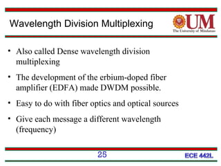 Wavelength Division Multiplexing
• Also called Dense wavelength division
multiplexing
• The development of the erbium-doped fiber
amplifier (EDFA) made DWDM possible.
• Easy to do with fiber optics and optical sources
• Give each message a different wavelength
(frequency)
25

 