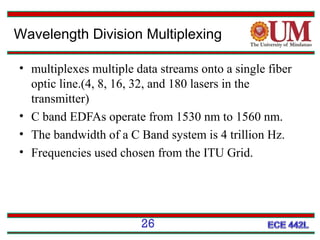 Wavelength Division Multiplexing
• multiplexes multiple data streams onto a single fiber
optic line.(4, 8, 16, 32, and 180 lasers in the
transmitter)
• C band EDFAs operate from 1530 nm to 1560 nm.
• The bandwidth of a C Band system is 4 trillion Hz.
• Frequencies used chosen from the ITU Grid.

26

 
