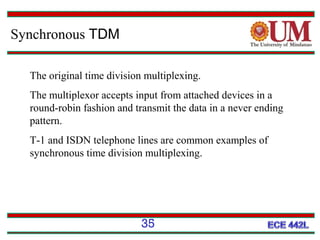 Synchronous TDM
The original time division multiplexing.
The multiplexor accepts input from attached devices in a
round-robin fashion and transmit the data in a never ending
pattern.
T-1 and ISDN telephone lines are common examples of
synchronous time division multiplexing.

35

 