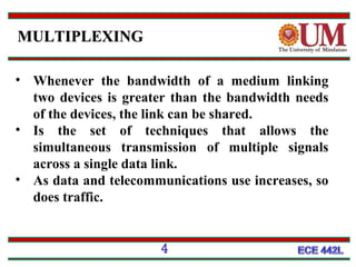 MULTIPLEXING
• Whenever the bandwidth of a medium linking
two devices is greater than the bandwidth needs
of the devices, the link can be shared.
• Is the set of techniques that allows the
simultaneous transmission of multiple signals
across a single data link.
• As data and telecommunications use increases, so
does traffic.

4

 