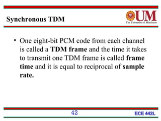 Synchronous TDM
• One eight-bit PCM code from each channel
is called a TDM frame and the time it takes
to transmit one TDM frame is called frame
time and it is equal to reciprocal of sample
rate.

42

 