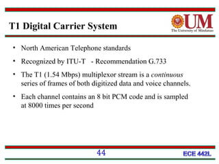 T1 Digital Carrier System
• North American Telephone standards
• Recognized by ITU-T - Recommendation G.733
• The T1 (1.54 Mbps) multiplexor stream is a continuous
series of frames of both digitized data and voice channels.
• Each channel contains an 8 bit PCM code and is sampled
at 8000 times per second

44

 