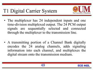 T1 Digital Carrier System
• The multiplexer has 24 independent inputs and one
time-division multiplexed output. The 24 PCM output
signals are sequentially selected and connected
through the multiplexer to the transmission line.
• A transmitting portion of a Channel Bank digitally
encodes the 24 analog channels, adds signaling
information into each channel, and multiplexes the
digital stream onto the transmission medium.
49

 
