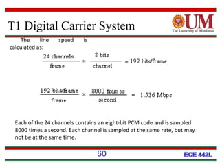 T1 Digital Carrier System
The
line
calculated as:

speed

is

Each of the 24 channels contains an eight-bit PCM code and is sampled
8000 times a second. Each channel is sampled at the same rate, but may
not be at the same time.

50

 