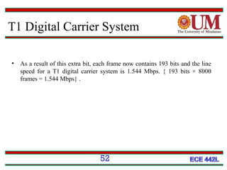 T1 Digital Carrier System
•

As a result of this extra bit, each frame now contains 193 bits and the line
speed for a T1 digital carrier system is 1.544 Mbps. { 193 bits × 8000
frames = 1.544 Mbps} .

52

 