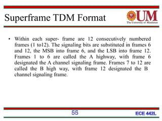 Superframe TDM Format
• Within each super- frame are 12 consecutively numbered
frames (1 to12). The signaling bits are substituted in frames 6
and 12, the MSB into frame 6, and the LSB into frame 12.
Frames 1 to 6 are called the A highway, with frame 6
designated the A channel signaling frame. Frames 7 to 12 are
called the B high way, with frame 12 designated the B
channel signaling frame.

55

 