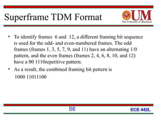 Superframe TDM Format
• To identify frames 6 and 12, a different framing bit sequence
is used for the odd- and even-numbered frames. The odd
frames (frames 1, 3, 5, 7, 9, and 11) have an alternating 1/0
pattern, and the even frames (frames 2, 4, 6, 8, 10, and 12)
have a 00 1110repetitive pattern.
• As a result, the combined framing bit pattern is
1000 11011100

56

 