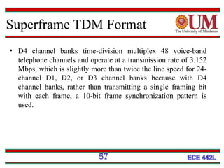 Superframe TDM Format
• D4 channel banks time-division multiplex 48 voice-band
telephone channels and operate at a transmission rate of 3.152
Mbps, which is slightly more than twice the line speed for 24channel D1, D2, or D3 channel banks because with D4
channel banks, rather than transmitting a single framing bit
with each frame, a 10-bit frame synchronization pattern is
used.

57

 