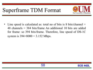 Superframe TDM Format
• Line speed is calculated as: total no of bits is 8 bits/channel ×
48 channels = 384 bits/frame An additional 10 bits are added
for frame: so 394 bits/frame. Therefore, line speed of DS-1C
system is 394×8000 = 3.152 Mbps.

58

 