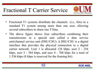 Fractional T Carrier Service
• Fractional T1 systems distribute the channels (i.e., bits) in a
standard T1 system among more than one user, allowing
several subscribers to share one T1line.
• The above figure shows four subscribers combining their
transmissions in a special unit called a data service
unit/channel service unit (DSU/CSU). A DSU/CSU is a digital
interface that provides the physical connection to a digital
carrier network. User 1 is allocated 128 kbps, user 2 - 256
kbps, user 3 - 384 kbps, and user 4 - 768 kbps for a total of
1.536 kbps (8 kbps is reserved for the framing bit).

62

 