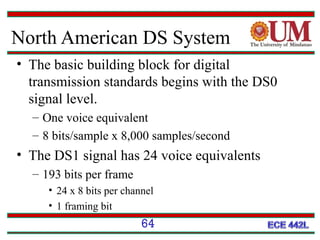 North American DS System
• The basic building block for digital
transmission standards begins with the DS0
signal level.
– One voice equivalent
– 8 bits/sample x 8,000 samples/second

• The DS1 signal has 24 voice equivalents
– 193 bits per frame
• 24 x 8 bits per channel
• 1 framing bit

64

 