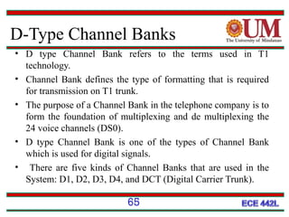 D-Type Channel Banks
• D type Channel Bank refers to the terms used in T1
technology.
• Channel Bank defines the type of formatting that is required
for transmission on T1 trunk.
• The purpose of a Channel Bank in the telephone company is to
form the foundation of multiplexing and de multiplexing the
24 voice channels (DS0).
• D type Channel Bank is one of the types of Channel Bank
which is used for digital signals.
• There are five kinds of Channel Banks that are used in the
System: D1, D2, D3, D4, and DCT (Digital Carrier Trunk).

65

 