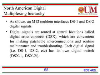 North American Digital
Multiplexing hierarchy
• As shown, an M12 muldem interfaces DS-1 and DS-2
digital signals.
• Digital signals are routed at central locations called
digital cross-connects (DSX), which are convenient
for making patchable interconnections and routine
maintenance and troubleshooting. Each digital signal
(i.e. DS-1, DS-2, etc) has its own digital switch
(DSX-1, DSX-2/).
68

 