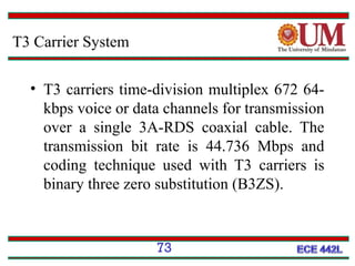 T3 Carrier System
• T3 carriers time-division multiplex 672 64kbps voice or data channels for transmission
over a single 3A-RDS coaxial cable. The
transmission bit rate is 44.736 Mbps and
coding technique used with T3 carriers is
binary three zero substitution (B3ZS).

73

 