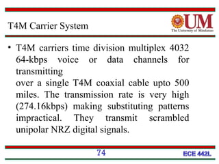 T4M Carrier System
• T4M carriers time division multiplex 4032
64-kbps voice or data channels for
transmitting
over a single T4M coaxial cable upto 500
miles. The transmission rate is very high
(274.16kbps) making substituting patterns
impractical. They transmit scrambled
unipolar NRZ digital signals.
74

 