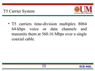 T5 Carrier System
• T5 carriers time-division multiplex 8064
64-kbps voice or data channels and
transmits them at 560.16 Mbps over a single
coaxial cable.

75

 