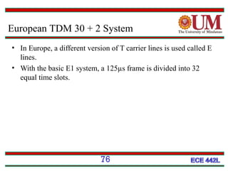 European TDM 30 + 2 System
• In Europe, a different version of T carrier lines is used called E
lines.
• With the basic E1 system, a 125µs frame is divided into 32
equal time slots.

76

 