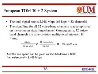 European TDM 30 + 2 System
• The total signal rate is 2.048 Mbps (64 kbps * 32 channels)
• The signalling for all 32 voice-band channels is accomplished
on the common signalling channel. Consequently, 32 voiceband channels are time-division multiplexed into each E1
frame.

And the line speed can be given as 256 bits/frame × 8000
frames/second = 2.408 Mbps

78

 