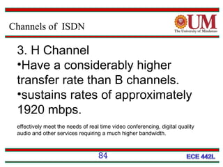 Channels of ISDN

3. H Channel
•Have a considerably higher
transfer rate than B channels.
•sustains rates of approximately
1920 mbps.
effectively meet the needs of real time video conferencing, digital quality
audio and other services requiring a much higher bandwidth.

84

 