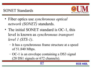 SONET Standards
• Fiber optics use synchronous optical
network (SONET) standards.
• The initial SONET standard is OC-1, this
level is known as synchronous transport
level 1 (STS-1).
– It has a synchronous frame structure at a speed
of 51.840 Mbps.
– OC-1 is an envelope containing a DS3 signal
(28 DS1 signals or 672 channels).
87

 
