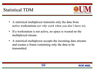Statistical TDM
• A statistical multiplexor transmits only the data from
active workstations (or why work when you don’t have to).
• If a workstation is not active, no space is wasted on the
multiplexed stream.
• A statistical multiplexor accepts the incoming data streams
and creates a frame containing only the data to be
transmitted.

98

 